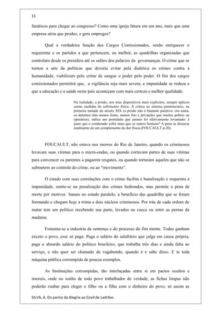11
fanáticos para chegar ao congresso? Como uma igreja fatura em um ano, mais que uma
empresa séria que produz, e gera empregos?
Qual a verdadeira função dos Cargos Comissionados, senão enriquecer o
requerente e os partidos a que pertencem, ou melhor, as quadrilhas organizadas que
controlam desde os presídios até os salões dos palácios da governanças. O crime que se
tornou a arte da políticas que deveria evitar pela dialética os crimes contra a
humanidade, viabilizam pelo crime de sangue o poder pelo poder. O fim dos cargos
comissionados permitirá que, a vigilância seja mais severa, a impunidade se reduza e
que a educação e a saúde neste país aconteçam com mais certeza e melhor qualidade.
Na realidade, a prisão, nos seus dispositivos mais explícitos, sempre aplicou
certas medidas de sofrimento físico. A crítica ao sistema penitenciário, na
primeira metade do século XIX (a prisão não é bastante punitiva: em suma,
os detentos têm menos fome, menos frio e privações que muitos pobres ou
operários), indica um postulado que jamais foi efetivamente levantado: é
justo que o condenado sofra mais que os outros homens? A pena se dissocia
totalmente de um complemento de dor física.(FOUCAULT p.20).
FOUCAULT, não estava nos morros do Rio de Janeiro, quando os criminosos
levavam suas vítimas para o micro-ondas, ou quando cortavam partes de suas vítimas
para convencer os parentes a pagarem resgates, ou quando torturam aqueles que não se
submetem ao controle do crime, ou ao “movimento”.
O estado com suas correlações com o crime facilita e banalização e orquestra a
impunidade, omite-se na penalização dos crimes hediondos, mas permite a pena de
morte por motivos banais no estado paralelo, a benefício das quadrilha que se foram
formando e chegam hoje a trinta e dois núcleos criminosos. Por trás de cada ordem de
matar tem um político recebendo sua parte, levados na cueca ou entre as pernas da
madame.
Fomenta-se a industria da sentença e do processo do fim monte. Todos ganham
exceto o povo, esse só paga: Paga o salário do salafrário que julga em causa própria,
paga o absurdo salário do político brasileiro, que trabalha três dias e ainda falta ao
serviço, e não quer ser chamado de vagabundo, quando é e sabe disso. E te toda
máquina pública corrompida de poucos exemplos.
As Instituições corrompidas, tão interlaçadas entre si em pactos ocultos e
imorais, onde no sonho de todo povo trabalhador de verdade, as fichas limpas não
poderão roubar para eleger o filho ou a filha com o dinheiro do povo, só assim as
SILVA, A. Do paríso da Alegria ao Covil de Ladrões.
 