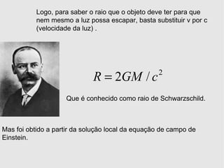 Logo, para saber o raio que o objeto deve ter para que nem mesmo a luz possa escapar, basta substituir v por c (velocidade da luz) . Que é conhecido como raio de Schwarzschild. Mas foi obtido a partir da solução local da equação de campo de Einstein. 