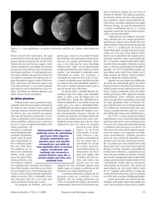 31Física na Escola, v. 10, n. 1, 2009 Buracos nem tão negros assim
temos através dos telescópios, do qual
vamos tratar a partir de agora, foi possível
graças àqueles pioneiros do século XVII;
vamos nos ater aos buracos negros. Estes
objetos despertam curiosidade até mesmo
em pessoas sem nenhum tipo de interesse
em temas científicos. A visão popular des-
tes corpos celestes é de que eles seriam um
sorvedouro insaciável de matéria que al-
gum dia poderia tragar a todo o Universo.
Esta “má fama” dos buracos negros não
é de toda merecida, e sua versão popular
não inclui as novas descobertas a seu res-
peito, ocorridas nas últimas décadas, que
serão nossos temas principais.
As idéias pioneiras
Podemos dizer que as primeiras espe-
culações sobre buracos negros remontam
há mais de dois séculos, como parte de
uma das maiores controvérsias da história
da ciência, que, por incrível que pareça,
não está até hoje bem esclarecida: a luz é
onda ou partícula? Com o advento da me-
cânica quântica, sabemos que a natureza
da luz é uma complementaridade entre
onda e partícula - tal
situação é conhecida
como dualidade onda-
partícula. No entanto,
muito antes de qual-
quer especulação so-
bre a natureza quân-
tica, em 1704, New-
ton publicou seu cé-
lebre livro intitulado
Optiks, onde sugere
que a luz seja forma-
da de partículas, cujo
movimento poderia
ser explicado pela mecânica newtoniana.
Nem todo mundo concordava com New-
ton em relação à luz ser formada por par-
tículas, como já havia deixado registrado,
ainda no século XVII, o holandês Chris-
tian Huygens. Para ele, a luz seria uma
onda da mesma forma que o som.
Na proposta de Newton, seria justo
pensar que, uma vez a luz sendo formada
de partículas, estas partículas seriam atraí-
das por um campo gravitacional. Neste
caso, a luz teria que ter uma velocidade
mínima para “fugir” de um determinado
campo gravitacional como todos os outros
corpos - tal velocidade é conhecida como
velocidade de escape. Por exemplo, a
velocidade de escape da Terra é de 11 km/
s; assim, se alguém sacar uma bola de vôlei
na vertical com uma velocidade superior a
este valor é melhor comprar outra, pois a
que foi sacada não volta mais.
No século XVII, o cientista Roemer de-
monstrou que a luz viaja a uma velocidade
finita. O valor a que ele chegou foi o de
225.000 km/s (longe dos 300.000 km/s
aceitos atualmente), e seu mérito foi de nos
avisar que a luz viaja a velocidade finita,
possibilitando-nospreveralgunsfenômenos
interessantes. Um destes diz respeito a cor-
pos extremamente maciços e densos. Se
existisse no Universo um objeto celeste em
que sua densidade provocasse uma velo-
cidade de escape maior que a da luz, seria
impossível que ela saísse da atração
gravitacional deste
objeto. Se ele fosse
uma estrela, a luz ge-
rada voltaria a ela,
devido à velocidade da
luz ser menor que a
velocidade de escape
do campo gravita-
cional desta estrela. Se
olhássemos da Terra
para esta região, não
veríamos ali uma es-
trela, pois toda a luz
gerada por ela não
chegaria até nós; veríamos apenas uma
região negra no espaço e poderíamos até
imaginar que nada existiria por lá.
A primeira descrição explícita de tal
proposta pode ser creditada a John
Michell, em um artigo publicado em
1783. O marquês de Laplace, de maneira
independente, descreveu tal fenômeno nas
duas primeiras edições de seu livro O
Sistema do Mundo. Nas edições seguintes,
no entanto, deixou de fora esta proposta.
Isso aconteceu muito provavelmente de-
vido à bem sucedida experiência do inglês
Thomas Young, na qual ele demonstrou
o caráter ondulatório da luz, e a teoria
segundo a qual a luz era formada de partí-
culas, caiu em descrédito.
A ideia de que a luz pode ter sua traje-
tória alterada por um campo gravitacio-
nal teria que esperar até o século XX e por
Albert Einstein. Mais precisamente pelo ano
de 1915 e a publicação da teoria da
relatividade geral, em que uma de suas pre-
visões era a de que a luz deveria sofrer
desvios ao se aproximar de campos gravi-
tacionais intensos, como o provocado pelo
Sol. A suposta comprovação desta hipó-
tese deu fama mundial a Einstein e contou
com a valorosa contribuição de brasileiros
quando, em 1919, fotografias tiradas em
um eclipse solar visível com nitidez na ci-
dade cearense de Sobral, teriam compro-
vado as ideias do cientista alemão.
Apenas um ano depois da publicação
da teoria da relatividade geral, em pleno
front da I Guerra Mundial, Karl Schwarz-
schild, poucos meses antes de morrer, uti-
lizou a recém publicada teoria da relati-
vidade geral para obter algumas soluções
matemáticas. Estas soluções apontam
para uma peculiar consequência, que pode
ser hoje apontada como os buracos ne-
gros. Inicialmente este resultado matemá-
tico obtido por Schwarzschild não con-
vencia o próprio Einstein; pare ele, a solu-
ção obtida não tinha uma realidade física.
Em 1939, o norte-americano Robert
Oppenheimer usou a teoria da relatividade
geral para descrever o que aconteceria com
a luz em um campo gravitacional intenso
o suficiente para provocar seu desvio. Se
não houvesse corpo celeste algum que ge-
rasse tal campo, a luz seguiria sua traje-
tória normalmente. Quando passasse
perto de uma estrela de densidade com-
parável com a do Sol, seria pouco desvia-
da. Ao passar por uma estrela bem mais
densa que o Sol, a luz seria encurvada em
direção à estrela. Quando a densidade da
estrela fosse suficiente, a trajetória da luz
seria tão perturbada em direção à estrela
que ela não conseguiria mais escapar deste
campo gravitacional, ficando desta forma
“aprisionada” dentro dele ao atravessar
uma espécie de fronteira. Este limite de
aproximação de um corpo celeste antes
de ser “sugado” para dentro é conhecido
como horizonte de eventos, termo cunhado
em 1950 pelo austríaco Wolfgang Rindler.
Como, de acordo com a teoria da rela-
tividade, nada pode viajar mais rápido que
a luz, para nenhum corpo existia a possi-
Figura 2 - Luas galileanas: os quatro primeiros satélites de Júpiter observados da
Terra.
Schwarzschild utilizou a recém
publicada teoria da relatividade
geral para obter algumas
soluções matemáticas que
apontam para uma peculiar
consequência, que pode ser
hoje apontada como os buracos
negros. Inicialmente este
resultado não convencia o
próprio Einstein; pare ele, a
solução obtida não tinha uma
realidade física
 