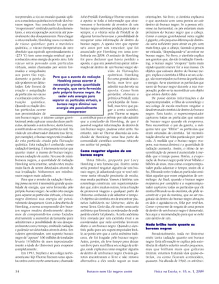 34 Física na Escola, v. 10, n. 1, 2009Buracos nem tão negros assim
surpreendeu a si e ao mundo quando apli-
cou a mecânica quântica no estudo dos bu-
racos negros. Sua conclusão foi que eles
“evaporavam” emitindo partículas elemen-
tares, e esta evaporação ocorreria até pos-
sivelmente eles desaparecerem. Para chegar
a esta conclusão, Hawking usou o conceito
de vácuo quântico: para a mecânica
quântica, o vácuo (temperatura de zero
absoluto que equivale aproximadamente a
-273 °C) tem uma energia residual que é
conhecida como energia de ponto zero. Este
vácuo seria povoado com partículas
virtuais, assim chamadas por serem for-
madas e aniquiladas
aos pares tão rapi-
damente a ponto de
não poderem ser detec-
tadas. Este frenesi de
criação e aniquilação
de partículas no vácuo
é conhecido como flu-
tuação quântica.
Quando a criação des-
tas partículas ocorre
nas proximidades de
um buraco negro, o intenso campo gravi-
tacional pode capturar uma das duas partí-
culas, deixando a outra livre e, desta forma,
constituindo-se em uma partícula real. Na
visão de um observador distante (na Terra,
por exemplo), o buraco negro está irradian-
do esta partícula criada pela flutuação
quântica. Esta radiação é conhecida como
radiação Hawking. É interessante notar que
quanto maior a massa do buraco negro,
menos radiação ele emite. No caso de mini-
buracos negros, a quantidade de radiação
Hawking seria enorme, sendo estes muito
mais fáceis de serem detectados através de
sua irradiação. Voltaremos aos minibu-
racos negros mais adiante.
Para que o evento da radiação Hawk-
ing possa ocorrer é necessária grande quan-
tidade de energia, que seria fornecida pelo
próprio buraco negro. Ao ceder esta energia
para separar as partículas virtuais, o buraco
negro diminui sua energia até possi-
velmente desaparecer. Com a descoberta de
Hawking, a nossa compreensão dos bura-
cos negros mudou drasticamente: deixa-
mos de compreendê-los como fadados
eternamente a aumentar de tamanho para
admitirmos a possibilidade do seu desapa-
recimento com o tempo, emitindo radiação
e podendo ser detectados através desta. Em
valores aproximados, um suposto buraco
negro de “apenas” 100 milhões de toneladas
levaria 14 bilhões de anos (aproximada-
mente a idade do Universo) para evaporar
completamente.
Em 1997, Stephen e seu colega norte-
americano Kip Thorne fizeram uma apos-
ta contra outro norte-americano, chamado
John Preskill. Hawking e Thorne venceriam
a aposta se toda a informação que atra-
vessasse o horizonte de eventos de um
buraco negro estivesse perdida para todo o
sempre, e a vitória seria de Preskill se de
alguma forma houvesse a possibilidade de
recuperar uma informação de dentro do
buraco negro. A aposta teve que esperar
sete anos por um vencedor, que foi
anunciado por Hawking em uma con-
ferência em 2004. O anúncio de Hawking
foi para declarar que havia perdido a
aposta, e que era possível recuperar infor-
mação de dentro de um buraco negro de-
vido às flutuações
quânticas. Hawking
fez uma grande desco-
berta, mas teve que
admitir sua derrota na
aposta. Como bom
perdedor, ofereceu o
prêmio a Preskill, uma
enciclopédia de base-
ball, mas teve que pa-
gar a conta sozinho,
pois Thorne se negou
a contribuir para o prêmio por não admitir
que a conclusão de Hawking, de que é
possível resgatar informações de dentro de
um buraco negro, pudesse estar certa. No
entanto, não só Thorne discorda da con-
clusão de Hawking: uma boa parte da
comunidade científica continua reticente
em aceitar tal posição.
Como resgatar alguém de um
buraco negro
Uma fábula, proposta por Lucy
Hawking e seu famoso pai, ilustra como
seria possível resgatar alguém de um bu-
raco negro, já adiantando que se você esti-
vesse nesta situação precisaria de muita,
mas muita paciência. Vamos à história: um
cosmólogo construiu um supercomputa-
dor que, entre muitas outras, teria a função
de promover viagens a qualquer parte do
Universo conhecido e de adiantar o tempo.
O objetivo do cientista era de encontrar pla-
netas habitáveis no Universo, além da
nossa Terra. Certo dia, ele recebe uma carta
anônima que fornecia coordenadas de onde
poderia existir tal planeta. A carta anônima
fora enviada por um cientista rival e as
coordenadas que nela continha levavam
direto a um buraco negro. Quando o cien-
tista pediu para seu supercomputador levá-
lo ao ponto em que a carta anônima indi-
cava, ele foi tragado pelo buraco negro.
Antes, porém, ele teve tempo para deixar
um livro para sua filha e seu colega de colé-
gio, onde explicava como resgatar alguém
de dentro de um buraco negro. Os dois ga-
rotos encontraram o livro e não restava
alternativa a eles senão seguir as suas
orientações. No livro, o cientista explicava
o que acontecia com uma pessoa ao cair
dentro do buraco negro. Se a pessoa esti-
vesse na horizontal, os pés estariam mais
próximos do buraco negro que a cabeça.
Como o campo gravitacional nesta região
é gigante, esta pequena diferença de distân-
cia seria suficiente para atrair os pés com
mais força que a cabeça, fazendo a pessoa
ser esticada, “despedaçando-a” ao entrar no
buraco negro. No livro, o cientista explica
aos garotos que, devido à radiação Hawk-
ing, o buraco negro “evapora” tanto mais
rápido quanto menor for a sua massa. Os
objetos que caíssem dentro do buraco ne-
gro, explica o cientista à filha e ao seu cole-
ga, são rearranjados na forma de partículas
e energia. Ao se examinar as partículas que
saem do buraco negro durante a sua eva-
poração, poder-se-ia reconstituir um objeto
que estava dentro dele.
De posse destas informações e do
supercomputador, a filha do cosmólogo e
seu colega de escola resolvem resgatar o
desafortunado cientista de dentro do buraco
negro. Para tanto, o supercomputador
capturou todas as partículas que saíram
do buraco negro quando ele evaporava.
Para reconstituir o pai da garota, a má-
quina teve que “filtrar” as partículas que
eram oriundas do cientista. Tal reconsti-
tuição deveria ser feita partícula por partí-
cula. À medida que o buraco negro eva-
pora, sua massa diminui e a quantidade de
radiação aumenta. Assim, o ritmo de re-
constituição da pessoa é aumentado à me-
dida que o tempo passa. Porém, a evapo-
ração do buraco negro pode levar bilhões e
bilhões de anos, mas como o supercompu-
tador podia adiantar o tempo, assim ele o
fez, filtrando entre todas as partículas emi-
tidas aquelas que eram originárias do cos-
mólogo. Ao final, quando o buraco negro
evaporou por completo e o supercompu-
tador capturou todas as partículas que ele
emitiu filtrando as do cientista, ele pôde re-
construir o pai da menina, que ao ser res-
gatado de dentro do buraco negro abraçou
os dois e agradeceu-os, feliz por revê-los.
Como o processo de resgate de uma pessoa
de dentro de um buraco negro é demorado,
fica aqui a recomendação para que se evite
cair dentro de um.
Nada brilha tanto quanto os
buracos negros
Paradoxalmente, nada no Universo
emite tanta radiação quanto um buraco
negro. Esta afirmação se explica pela exis-
tência de objetos celestes muito pequenos,
mas que brilham mais que galáxias
inteiras: estamos tratando das quase-es-
trelas, ou como ficaram conhecidos,
quasares. Na década de 1960, os astrôno-
Para que o evento da radiação
Hawking possa ocorrer é
necessária grande quantidade
de energia, que seria fornecida
pelo próprio buraco negro. Ao
ceder esta energia para
separar as partículas virtuais, o
buraco negro diminui sua
energia até possivelmente
desaparecer
 