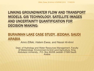 LINKING GROUNDWATER FLOW AND TRANSPORT
MODELS, GIS TECHNOLOGY, SATELLITE IMAGES
AND UNCERTAINTY QUANTIFICATION FOR
DECISION MAKING:
BURAIMAN LAKE CASE STUDY, JEDDAH, SAUDI
ARABIA
Amro Elfeki, Hatem Ewea, and Nassir Al-Amri
Dept. of Hydrology and Water Resources Management ,Faculty
of Meteorology, Environment & Arid Land Agriculture, King
Abdulaziz University , P.O. Box 80208 Jeddah 21589 Saudi
Arabia
7/19/2016Elfeki, Ewea, & Al-Amri -ICWRAE 2010
 