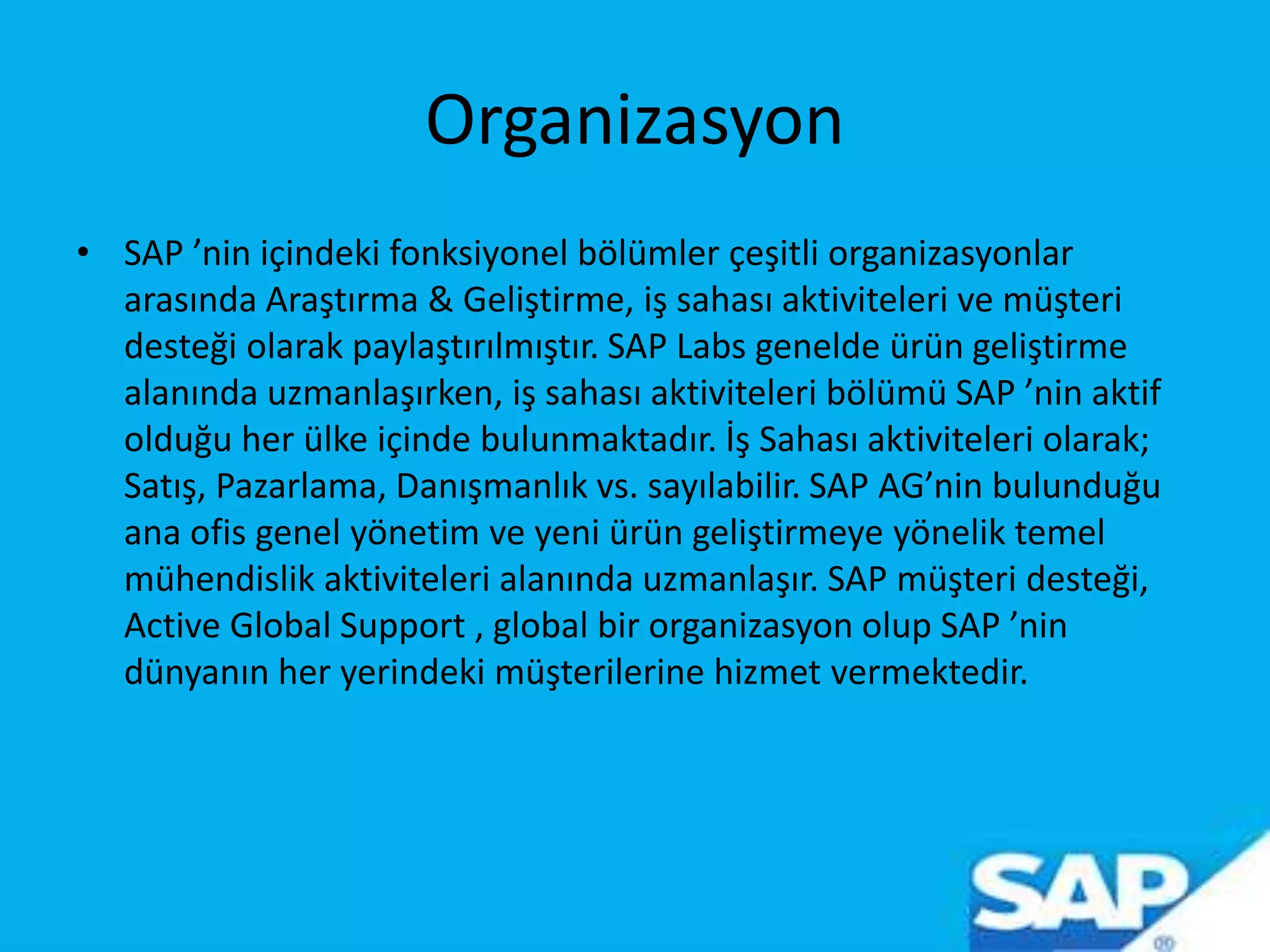 Organizasyon
• SAP ’nin içindeki fonksiyonel bölümler çeşitli organizasyonlar
arasında Araştırma & Geliştirme, iş sahası aktiviteleri ve müşteri
desteği olarak paylaştırılmıştır. SAP Labs genelde ürün geliştirme
alanında uzmanlaşırken, iş sahası aktiviteleri bölümü SAP ’nin aktif
olduğu her ülke içinde bulunmaktadır. İş Sahası aktiviteleri olarak;
Satış, Pazarlama, Danışmanlık vs. sayılabilir. SAP AG’nin bulunduğu
ana ofis genel yönetim ve yeni ürün geliştirmeye yönelik temel
mühendislik aktiviteleri alanında uzmanlaşır. SAP müşteri desteği,
Active Global Support , global bir organizasyon olup SAP ’nin
dünyanın her yerindeki müşterilerine hizmet vermektedir.
 