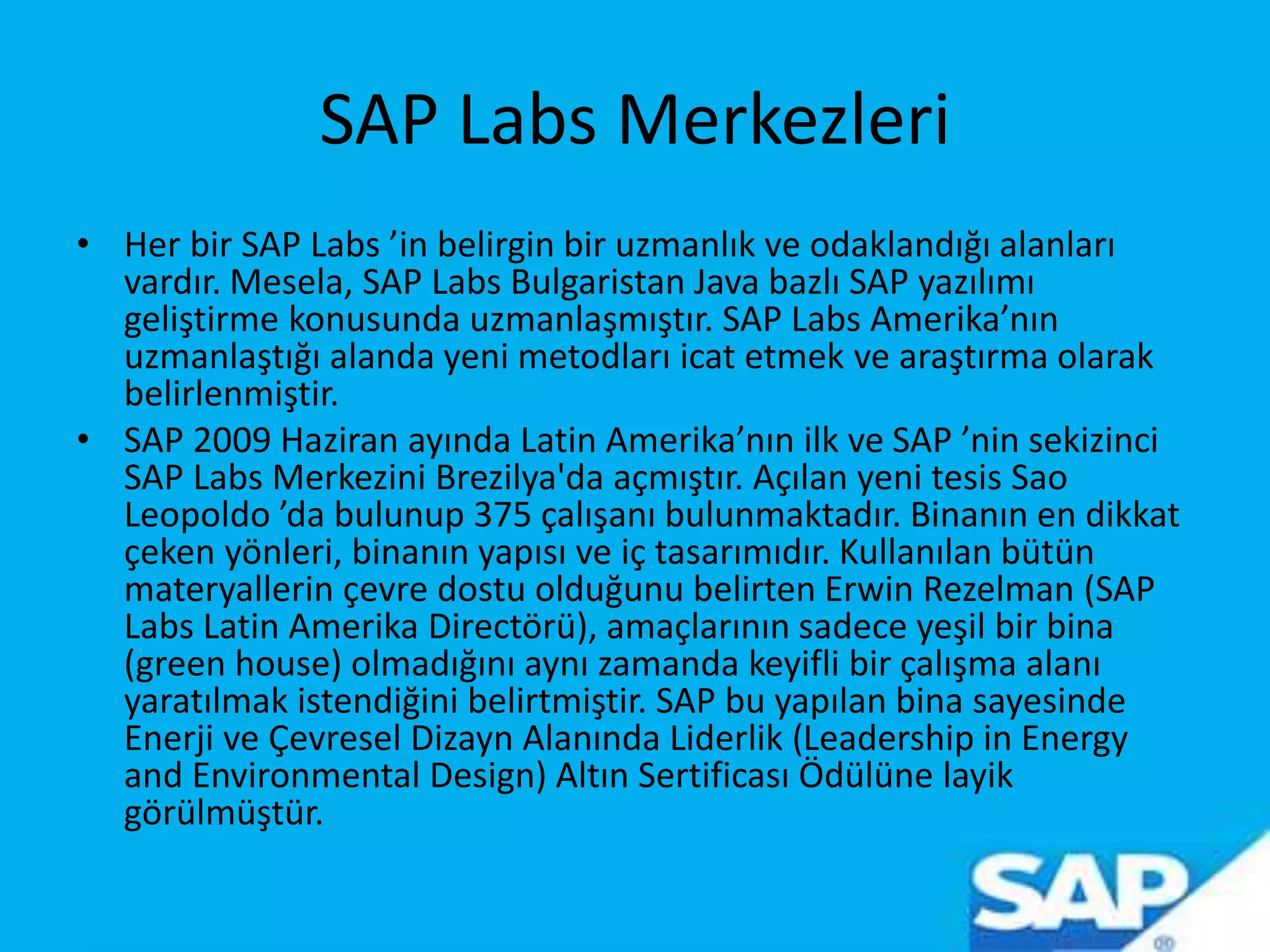 SAP Labs Merkezleri
• Her bir SAP Labs ’in belirgin bir uzmanlık ve odaklandığı alanları
vardır. Mesela, SAP Labs Bulgaristan Java bazlı SAP yazılımı
geliştirme konusunda uzmanlaşmıştır. SAP Labs Amerika’nın
uzmanlaştığı alanda yeni metodları icat etmek ve araştırma olarak
belirlenmiştir.
• SAP 2009 Haziran ayında Latin Amerika’nın ilk ve SAP ’nin sekizinci
SAP Labs Merkezini Brezilya'da açmıştır. Açılan yeni tesis Sao
Leopoldo ’da bulunup 375 çalışanı bulunmaktadır. Binanın en dikkat
çeken yönleri, binanın yapısı ve iç tasarımıdır. Kullanılan bütün
materyallerin çevre dostu olduğunu belirten Erwin Rezelman (SAP
Labs Latin Amerika Directörü), amaçlarının sadece yeşil bir bina
(green house) olmadığını aynı zamanda keyifli bir çalışma alanı
yaratılmak istendiğini belirtmiştir. SAP bu yapılan bina sayesinde
Enerji ve Çevresel Dizayn Alanında Liderlik (Leadership in Energy
and Environmental Design) Altın Sertificası Ödülüne layik
görülmüştür.
 