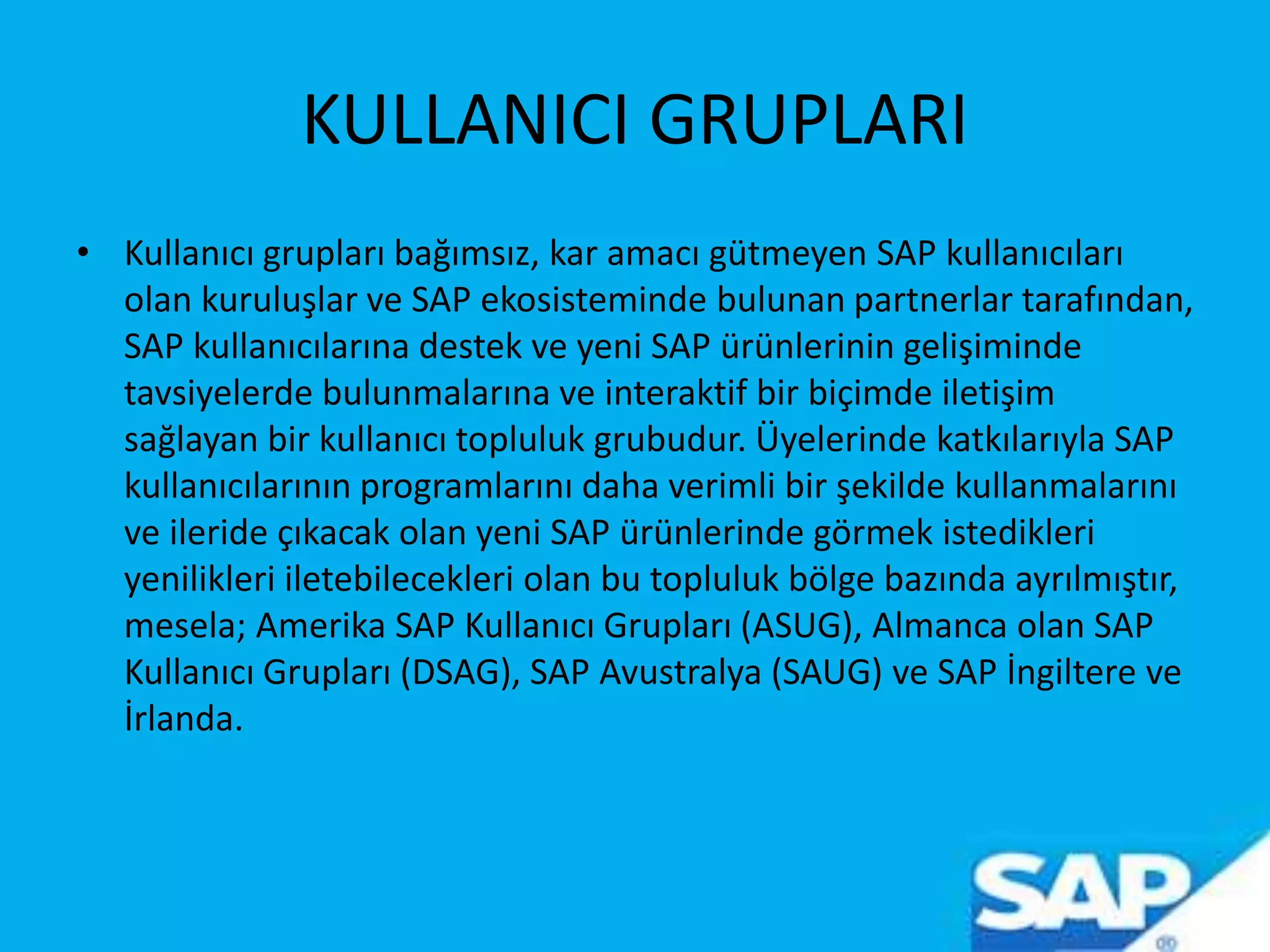 KULLANICI GRUPLARI
• Kullanıcı grupları bağımsız, kar amacı gütmeyen SAP kullanıcıları
olan kuruluşlar ve SAP ekosisteminde bulunan partnerlar tarafından,
SAP kullanıcılarına destek ve yeni SAP ürünlerinin gelişiminde
tavsiyelerde bulunmalarına ve interaktif bir biçimde iletişim
sağlayan bir kullanıcı topluluk grubudur. Üyelerinde katkılarıyla SAP
kullanıcılarının programlarını daha verimli bir şekilde kullanmalarını
ve ileride çıkacak olan yeni SAP ürünlerinde görmek istedikleri
yenilikleri iletebilecekleri olan bu topluluk bölge bazında ayrılmıştır,
mesela; Amerika SAP Kullanıcı Grupları (ASUG), Almanca olan SAP
Kullanıcı Grupları (DSAG), SAP Avustralya (SAUG) ve SAP İngiltere ve
İrlanda.
 