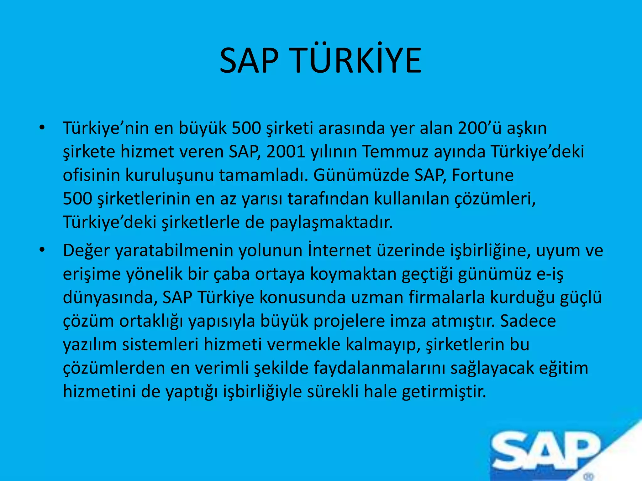 SAP TÜRKİYE
• Türkiye’nin en büyük 500 şirketi arasında yer alan 200’ü aşkın
şirkete hizmet veren SAP, 2001 yılının Temmuz ayında Türkiye’deki
ofisinin kuruluşunu tamamladı. Günümüzde SAP, Fortune
500 şirketlerinin en az yarısı tarafından kullanılan çözümleri,
Türkiye’deki şirketlerle de paylaşmaktadır.
• Değer yaratabilmenin yolunun İnternet üzerinde işbirliğine, uyum ve
erişime yönelik bir çaba ortaya koymaktan geçtiği günümüz e-iş
dünyasında, SAP Türkiye konusunda uzman firmalarla kurduğu güçlü
çözüm ortaklığı yapısıyla büyük projelere imza atmıştır. Sadece
yazılım sistemleri hizmeti vermekle kalmayıp, şirketlerin bu
çözümlerden en verimli şekilde faydalanmalarını sağlayacak eğitim
hizmetini de yaptığı işbirliğiyle sürekli hale getirmiştir.
 