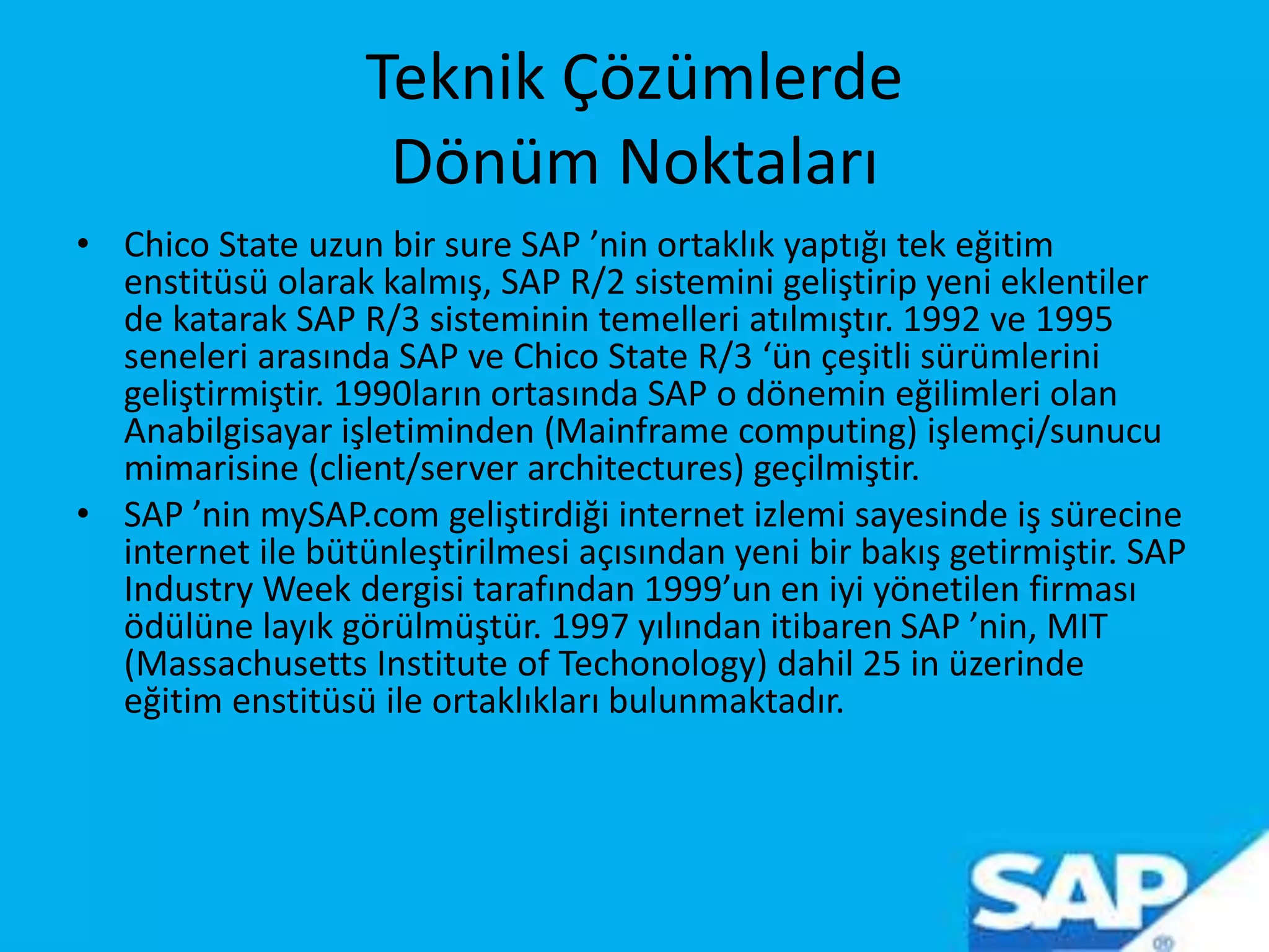 Teknik Çözümlerde
Dönüm Noktaları
• Chico State uzun bir sure SAP ’nin ortaklık yaptığı tek eğitim
enstitüsü olarak kalmış, SAP R/2 sistemini geliştirip yeni eklentiler
de katarak SAP R/3 sisteminin temelleri atılmıştır. 1992 ve 1995
seneleri arasında SAP ve Chico State R/3 ‘ün çeşitli sürümlerini
geliştirmiştir. 1990ların ortasında SAP o dönemin eğilimleri olan
Anabilgisayar işletiminden (Mainframe computing) işlemçi/sunucu
mimarisine (client/server architectures) geçilmiştir.
• SAP ’nin mySAP.com geliştirdiği internet izlemi sayesinde iş sürecine
internet ile bütünleştirilmesi açısından yeni bir bakış getirmiştir. SAP
Industry Week dergisi tarafından 1999’un en iyi yönetilen firması
ödülüne layık görülmüştür. 1997 yılından itibaren SAP ’nin, MIT
(Massachusetts Institute of Techonology) dahil 25 in üzerinde
eğitim enstitüsü ile ortaklıkları bulunmaktadır.
 