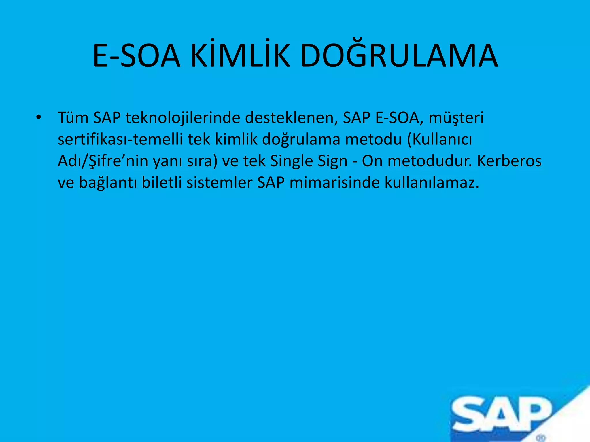 E-SOA KİMLİK DOĞRULAMA
• Tüm SAP teknolojilerinde desteklenen, SAP E-SOA, müşteri
sertifikası-temelli tek kimlik doğrulama metodu (Kullanıcı
Adı/Şifre’nin yanı sıra) ve tek Single Sign - On metodudur. Kerberos
ve bağlantı biletli sistemler SAP mimarisinde kullanılamaz.
 