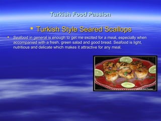 Turkish Food PassionTurkish Food Passion
 Turkish Style Seared ScallopsTurkish Style Seared Scallops
 Seafood in general is enough to get me excited for a meal, especially whenSeafood in general is enough to get me excited for a meal, especially when
accompanied with a fresh, green salad and good bread. Seafood is light,accompanied with a fresh, green salad and good bread. Seafood is light,
nutritious and delicate which makes it attractive for any meal.nutritious and delicate which makes it attractive for any meal.
 