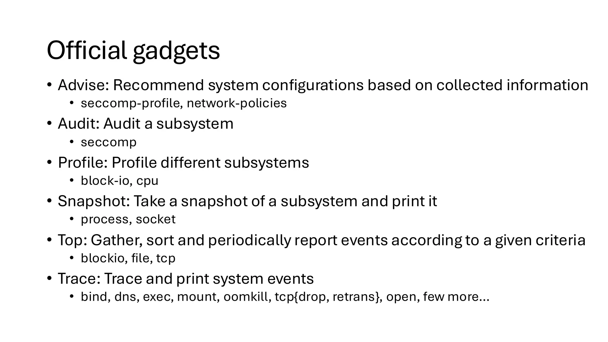Official gadgets
• Advise: Recommend system configurations based on collected information
• seccomp-profile, network-policies
• Audit: Audit a subsystem
• seccomp
• Profile: Profile different subsystems
• block-io, cpu
• Snapshot: Take a snapshot of a subsystem and print it
• process, socket
• Top: Gather, sort and periodically report events according to a given criteria
• blockio, file, tcp
• Trace: Trace and print system events
• bind, dns, exec, mount, oomkill, tcp{drop, retrans}, open, few more…
 
