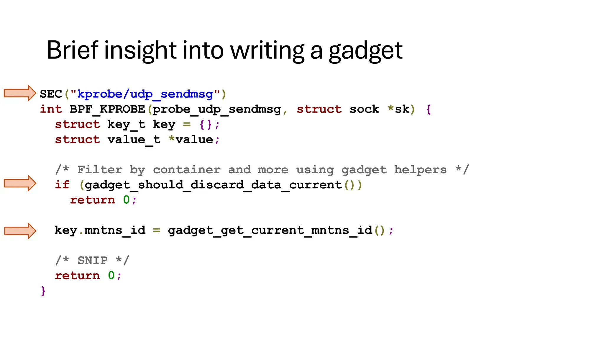 Brief insight into writing a gadget
SEC("kprobe/udp_sendmsg")
int BPF_KPROBE(probe_udp_sendmsg, struct sock *sk) {
struct key_t key = {};
struct value_t *value;
/* Filter by container and more using gadget helpers */
if (gadget_should_discard_data_current())
return 0;
key.mntns_id = gadget_get_current_mntns_id();
/* SNIP */
return 0;
}
 