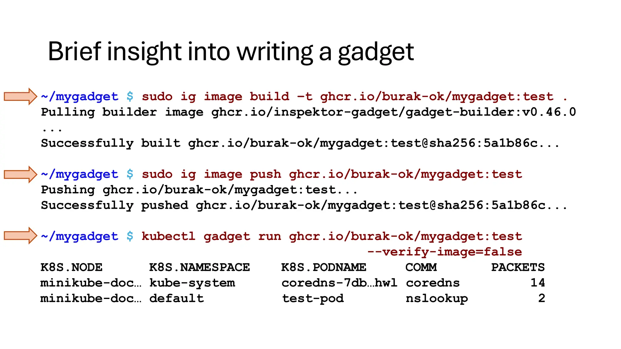 Brief insight into writing a gadget
~/mygadget $ sudo ig image build –t ghcr.io/burak-ok/mygadget:test .
Pulling builder image ghcr.io/inspektor-gadget/gadget-builder:v0.46.0
...
Successfully built ghcr.io/burak-ok/mygadget:test@sha256:5a1b86c...
~/mygadget $ sudo ig image push ghcr.io/burak-ok/mygadget:test
Pushing ghcr.io/burak-ok/mygadget:test...
Successfully pushed ghcr.io/burak-ok/mygadget:test@sha256:5a1b86c...
~/mygadget $ kubectl gadget run ghcr.io/burak-ok/mygadget:test
--verify-image=false
K8S.NODE K8S.NAMESPACE K8S.PODNAME COMM PACKETS
minikube-doc… kube-system coredns-7db…hwl coredns 14
minikube-doc… default test-pod nslookup 2
 