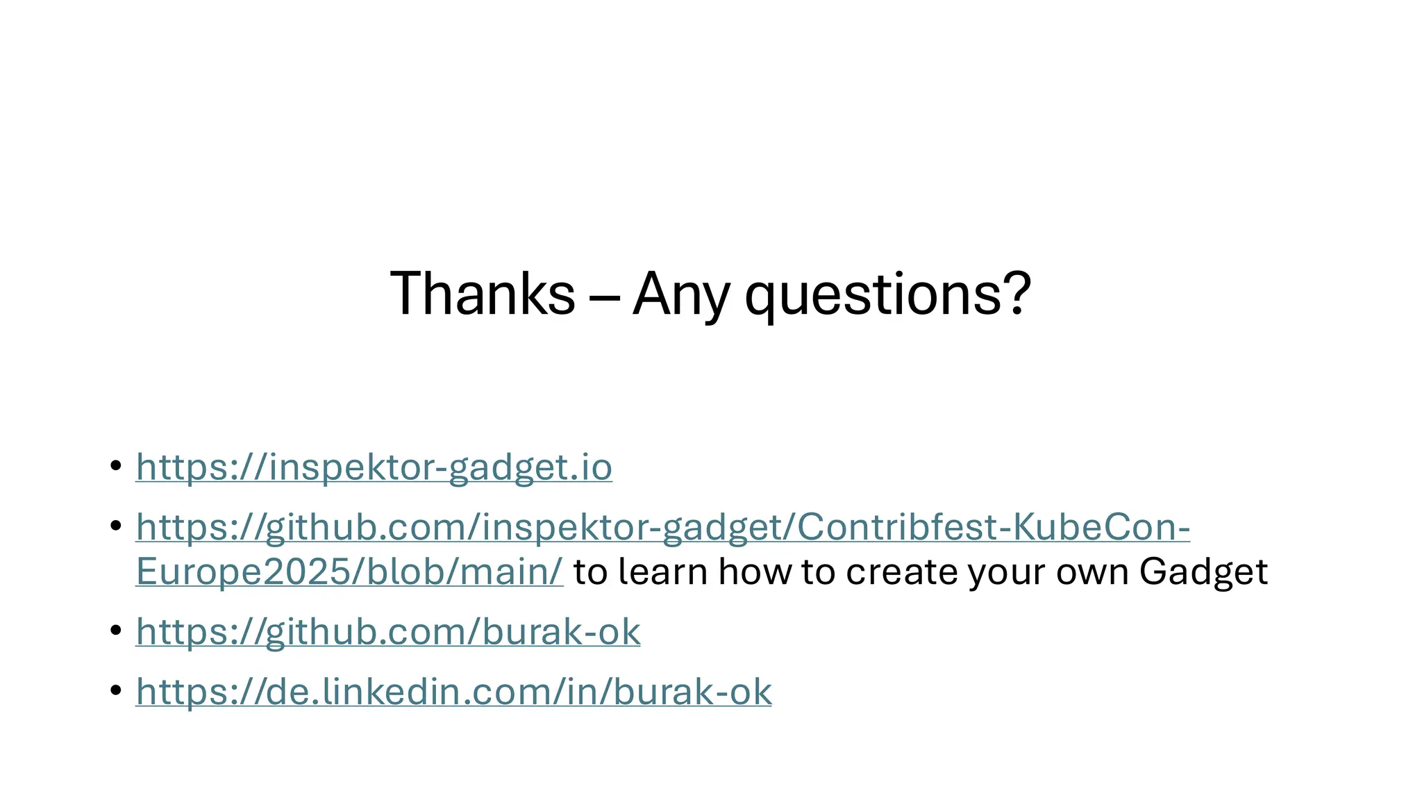 Thanks – Any questions?
• https://inspektor-gadget.io
• https://github.com/inspektor-gadget/Contribfest-KubeCon-
Europe2025/blob/main/ to learn how to create your own Gadget
• https://github.com/burak-ok
• https://de.linkedin.com/in/burak-ok
 