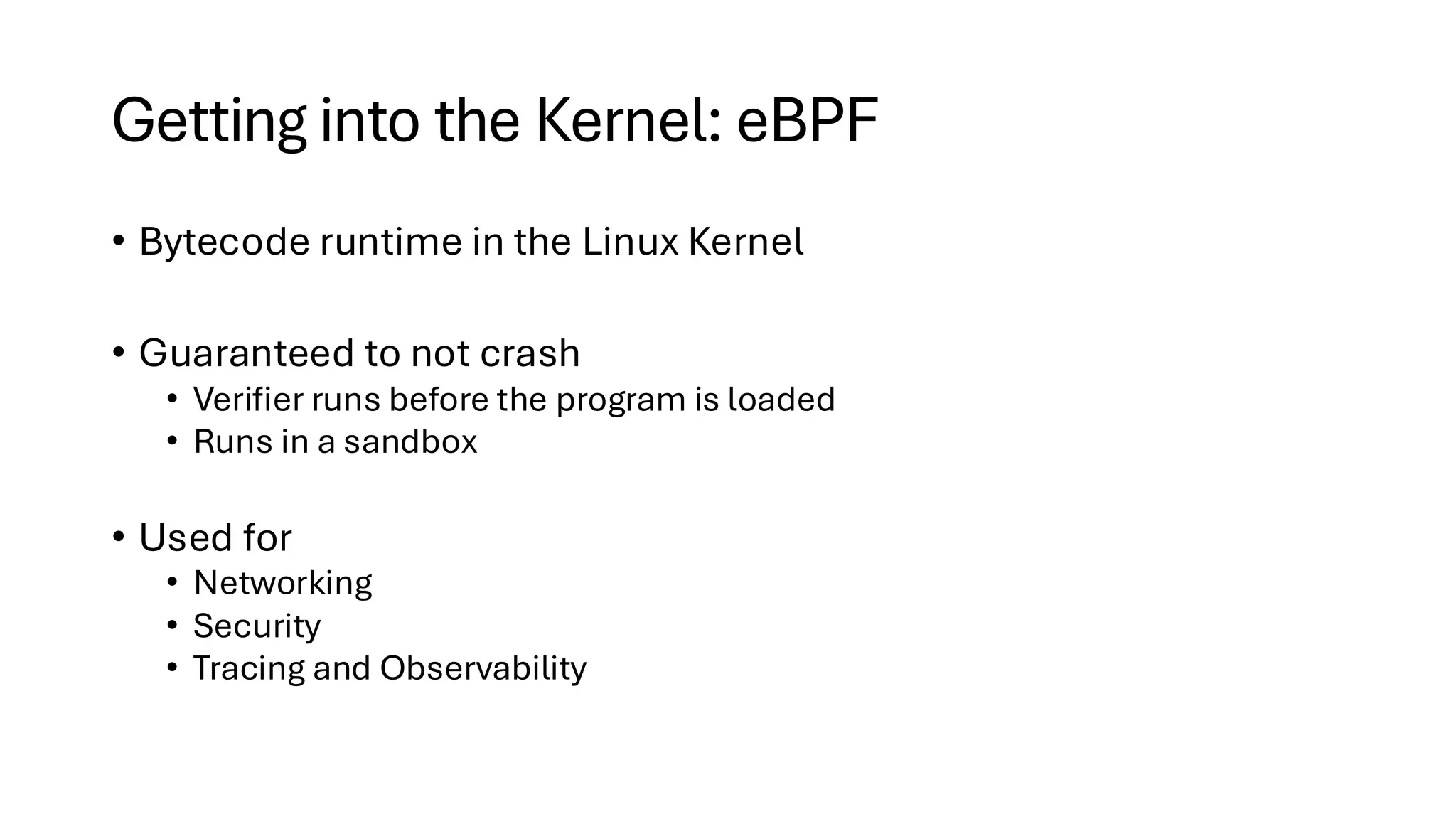 Getting into the Kernel: eBPF
• Bytecode runtime in the Linux Kernel
• Guaranteed to not crash
• Verifier runs before the program is loaded
• Runs in a sandbox
• Used for
• Networking
• Security
• Tracing and Observability
 