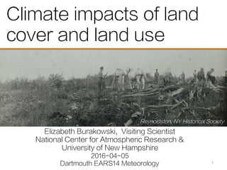 Climate impacts of land
cover and land use
Elizabeth Burakowski, Visiting Scientist
National Center for Atmospheric Research &
University of New Hampshire
2016-04-05
Dartmouth EARS14 Meteorology 1	
  
Reynoldston, NY Historical Society
 