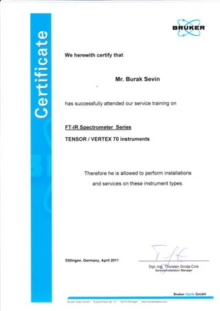 r
We herewith certify that
Mr. Burak Sevin
has successfully attended our service training on
FT-IR Spectrometer Series
TENSOR / VERTEX 70 instruments
Therefore he is allowed to perform installations
and services on these instrument types.
Ettlingen, Germany, April 2011
Bruker Optik GmbH Rudolf-Plank-Str 27 76275 Ettlingen www.brukeroptics.com
Bruker Optik GmbH
 