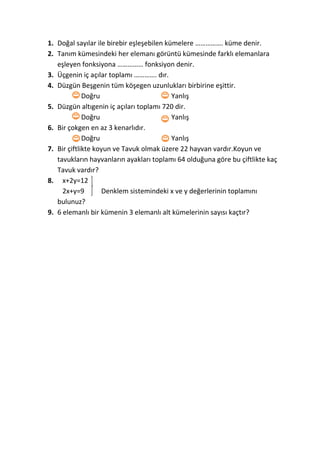 1. Doğal sayılar ile birebir eşleşebilen kümelere ……………. küme denir.
2. Tanım kümesindeki her elemanı görüntü kümesinde farklı elemanlara
eşleyen fonksiyona …………… fonksiyon denir.
3. Üçgenin iç açılar toplamı …………. dır.
4. Düzgün Beşgenin tüm köşegen uzunlukları birbirine eşittir.
Doğru Yanlış
5. Düzgün altıgenin iç açıları toplamı 720 dir.
Doğru Yanlış
6. Bir çokgen en az 3 kenarlıdır.
Doğru Yanlış
7. Bir çiftlikte koyun ve Tavuk olmak üzere 22 hayvan vardır.Koyun ve
tavukların hayvanların ayakları toplamı 64 olduğuna göre bu çiftlikte kaç
Tavuk vardır?
8. x+2y=12
2x+y=9 Denklem sistemindeki x ve y değerlerinin toplamını
bulunuz?
9. 6 elemanlı bir kümenin 3 elemanlı alt kümelerinin sayısı kaçtır?
 