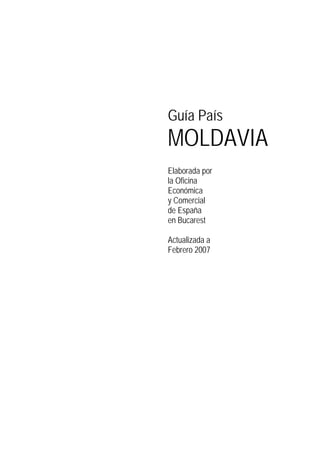 Guía País
MOLDAVIA
Elaborada por
la Oficina
Económica
y Comercial
de España
en Bucarest
Actualizada a
Febrero 2007
 