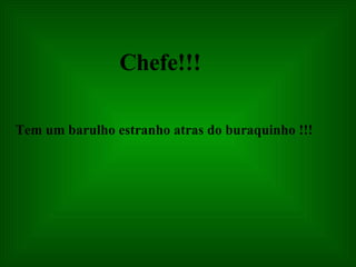 Chefe!!! Tem um barulho estranho atras do buraquinho !!! 