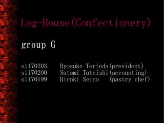 Log-House(Confectionery)
group G

s1170203   Ryosuke Torieda(president)
s1170200   Satomi Tateishi(accounting)
s1170199   Hiroki Seino (pastry chef)
 