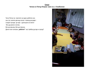 Сряда
Четене от Петър Петров- кмет на с. Стамболово
Чичо Петьо ни прочете за един работен кос
как със своите дечица искал помощ да даде :
сладко грозде да яде с дечицата си мили -
без да реже и копае,
без да връзва, без да пръска.
Дали този толкова „работен“ кос трябва да яде и грозд?
 