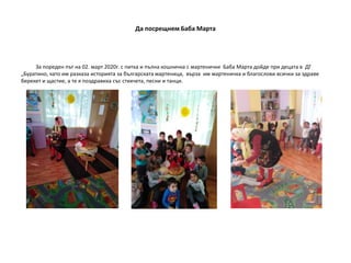 Да посрещнем Баба Марта
За пореден път на 02. март 2020г. с питка и пълна кошничка с мартенички Баба Марта дойде при децата в ДГ
„Буратино, като им разказа историята за българската мартеница, върза им мартеничка и благослови всички за здраве
берекет и щастие, а те я поздравиха със стихчета, песни и танци.
 