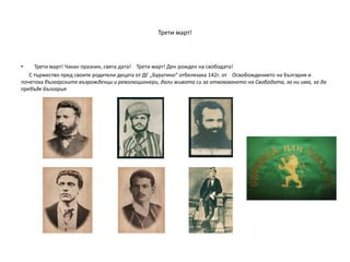 Трети март!
• Трети март! Чакан празник, свята дата! Трети март! Ден рожден на свободата!
С тържество пред своите родители децата от ДГ „Буратино“ отбелязаха 142г. от Освобождението на България и
почетоха българските възрожденци и революционери, дали живота си за отвоюването на Свободата, за ни има, за да
пребъде България
 