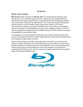 Blu-Ray Disc

Nombre: Jeison Guatapia

Blu-ray disc también conocido como Blu-ray o BD, es un formato de disco óptico de nueva
generación de 12 cm de diámetro (igual que el CD y el DVD) para vídeo de gran definición y
almacenamiento de datos de alta densidad. Su capacidad de almacenamiento llega a 25 GBpor
capa, aunque Sony y Panasonic han desarrollado un nuevo índice de evaluación (i-MLSE) que
permitiría ampliar un 33% la cantidad de datos almacenados, desde 25 a 33,4 GB por
capa. Aunque otros apuntan que el sucesor del DVD no será un disco óptico, sino la tarjeta de
memoria. No obstante, se está trabajando en el HVD o Disco holográfico versátil con 3,9 TB. El
límite de capacidad en las tarjetas de formato SD/MMC está ya en 128 GB, teniendo la ventaja de
ser regrabables al menos durante 5 años.

Su competidor como sucesor del DVD fue el HD DVD, pero en febrero de 2008, después de la
caída de muchos apoyos al HD DVD, Toshiba decidió abandonar la fabricación de reproductores y
las investigaciones para mejorar su formato.

Existe un tercer formato, el HD-VMD, que también debe ser nombrado, ya que también está
enfocado a ofrecer alta definición. Su principal desventaja es que no cuenta con el apoyo de las
grandes compañías y es desconocido por gran parte del público. Por eso su principal apuesta es
ofrecer lo mismo que las otras tecnologías a un precio más asequible, por ello parte de la
tecnología del DVD (láser rojo). En un futuro, cuando la tecnología sobre el láser azul sea fiable y
barata, tienen previsto adaptarse a ella.
 