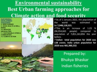 Environmental sustainability
Best Urban farming approaches for
Climate action and food security
Prepared by:
Bhukya Bhaskar
Indian fisheries
SUSTAINABLE
DEVELOPMENT
GOALS(SDG)
2. ZERO HUNGER
3. GOOD HEALTH & WELL-
BEING
10. REDUCED
INEQUALITIES
11. SUSTAINABLE CITIES &
COMMUNITIES
13. CLIMATE ACTION
As of 1 January 2022, the population of
the world was estimated to
be 7,948,118,521.
This is an increase of 1.23 %
(96,954,665 people) compared to
population of 7,851,163,856 the year
before.
Indian total population for 2020 was
138 crores. India urban population for
2020 was 481,980,332
 