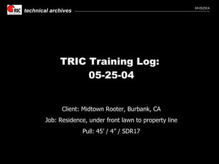 TRIC Training Log:  05-25-04 Client: Midtown Rooter, Burbank, CA Job: Residence, under front lawn to property line Pull: 45’ / 4” / SDR17 
