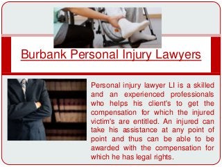 Burbank Personal Injury Lawyers
Personal injury lawyer LI is a skilled
and an experienced professionals
who helps his client's to get the
compensation for which the injured
victim's are entitled. An injured can
take his assistance at any point of
point and thus can be able to be
awarded with the compensation for
which he has legal rights.
 
