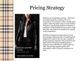 Pricing Strategy
      Burberry use competition pricing – the brand
      price their goods at a similar price to its
      competitors. For instance, it has a similar price
      range to other big labels such as Louis Vuitton.
      This gives a psychological effect on Burberry’s
      customers; if the brand had a lower price range
      then they may believe the quality isn’t as good
      as the competitors.

      If Burberry began lowering its prices it may
      leave people wondering why; if something had
      happened to make it lose its value. Despite it
      being extremely expensive, the exclusivity and
      high-end feel of buying something from a
      designer such as Burberry is what people are
      after. The pricing suggests quality and
      desirability, which is what its customers are
      after.
 