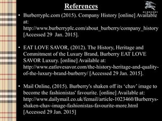 • Burberryplc.com (2015). Company History [online] Available
at:
http://www.burberryplc.com/about_burberry/company_history
[Accessed 29 Jan. 2015].
• EAT LOVE SAVOR, (2012). The History, Heritage and
Commitment of the Luxury Brand, Burberry EAT LOVE
SAVOR Luxury. [online] Available at:
http://www.eatlovesavor.com/the-history-heritage-and-quality-
of-the-luxury-brand-burberry/ [Accessed 29 Jan. 2015].
• Mail Online, (2015). Burberry's shaken off its ‘chav’ image to
become the fashionistas' favourite. [online] Available at:
http://www.dailymail.co.uk/femail/article-1023460/Burberrys-
shaken-chav-image-fashionistas-favourite-more.html
[Accessed 29 Jan. 2015]
References
 