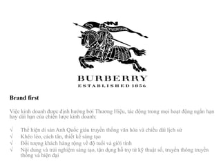 Brand first
Việc kinh doanh được định hướng bởi Thương Hiệu, tác động trong mọi hoạt động ngắn hạn
hay dài hạn của chiến lược kinh doanh:
√ Thể hiện di sản Anh Quốc giàu truyền thống văn hóa và chiều dài lịch sử
√ Khéo léo, cách tân, thiết kế sáng tạo
√ Đối tượng khách hàng rộng về độ tuổi và giới tính
√ Nội dung và trải nghiệm sáng tạo, tận dụng hỗ trợ từ kỹ thuật số, truyền thông truyền
thống và hiện đại
 