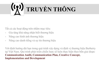 TRUYỀN THÔNG
Tất cả các hoạt động trên nhằm mục tiêu:
- Gia tăng khả năng nhận biết thương hiệu
- Nâng cao hình ảnh thương hiệu
- Nâng cao danh tiếng và uy tín thương hiệu
Với định hướng dài hạn trong quá trình xây dựng và định vị thương hiệu Burberry
tại Việt Nam. Qui trình phát triển chiến lược sẽ luôn thực hiện theo bốn giai đoạn:
Communication Audit, Communication Plan, Creative Concept,
Implementation and Development
 