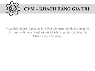 CVM – KHÁCH HÀNG GIÁ TRỊ
Khai thác hỗ trợ từ phần mềm CRM đẩy mạnh tối đa tác dụng để
xây dựng mối quan hệ giá trị với Khách hàng hiện tại cũng như
Khách hàng tiềm năng.
 