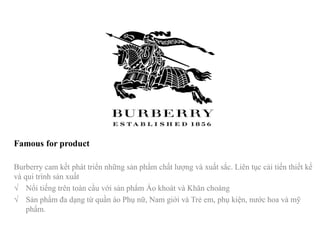 Famous for product
Burberry cam kết phát triển những sản phẩm chất lượng và xuất sắc. Liên tục cải tiến thiết kế
và qui trình sản xuất
√ Nổi tiếng trên toàn cầu với sản phẩm Áo khoát và Khăn choàng
√ Sản phẩm đa dạng từ quần áo Phụ nữ, Nam giới và Trẻ em, phụ kiện, nước hoa và mỹ
phẩm.
 