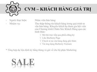 CVM – KHÁCH HÀNG GIÁ TRỊ
SALE
- Người thực hiện: Nhân viên bán hàng
- Nhiệm vụ: Thu thập thông tin khách hàng trong quá trình tư
vấn bán hàng. Khuyến khích họ tham gia hội viên
của Chương trình Chăm Sóc Khách Hàng qua các
hình thức:
√ Mở thẻ trực tiếp qua phiếu đăng ký
√ Like Burberry Page
√ Check in tại cửa hàng đang ghé thăm
√ Tải ứng dụng Burberry Vietnam
* Tổng hợp dự liệu định kỳ hằng tháng và gửi về cho bộ phận Marketing
 