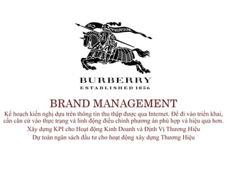 BRAND MANAGEMENT
Kế hoạch kiến nghị dựa trên thông tin thu thập được qua Internet. Để đi vào triển khai,
cần căn cứ vào thực trạng và linh động điều chỉnh phương án phù hợp và hiệu quả hơn.
Xây dựng KPI cho Hoạt động Kinh Doanh và Định Vị Thương Hiệu
Dự toán ngân sách đầu tư cho hoạt động xây dựng Thương Hiệu
 