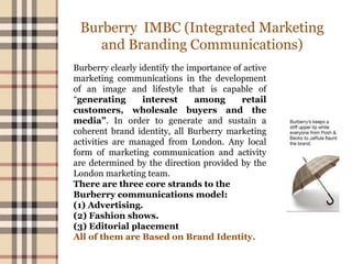 Burberry IMBC (Integrated Marketing
and Branding Communications)
Burberry clearly identify the importance of active
marketing communications in the development
of an image and lifestyle that is capable of
“generating interest among retail
customers, wholesale buyers and the
media”. In order to generate and sustain a
coherent brand identity, all Burberry marketing
activities are managed from London. Any local
form of marketing communication and activity
are determined by the direction provided by the
London marketing team.
There are three core strands to the
Burberry communications model:
(1) Advertising.
(2) Fashion shows.
(3) Editorial placement
All of them are Based on Brand Identity.
 