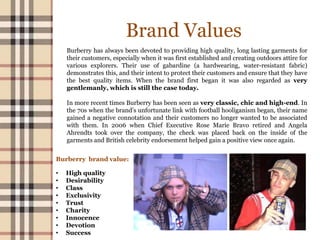 Brand Values
Burberry has always been devoted to providing high quality, long lasting garments for
their customers, especially when it was first established and creating outdoors attire for
various explorers. Their use of gabardine (a hardwearing, water-resistant fabric)
demonstrates this, and their intent to protect their customers and ensure that they have
the best quality items. When the brand first began it was also regarded as very
gentlemanly, which is still the case today.
In more recent times Burberry has been seen as very classic, chic and high-end. In
the 70s when the brand’s unfortunate link with football hooliganism began, their name
gained a negative connotation and their customers no longer wanted to be associated
with them. In 2006 when Chief Executive Rose Marie Bravo retired and Angela
Ahrendts took over the company, the check was placed back on the inside of the
garments and British celebrity endorsement helped gain a positive view once again.
Burberry brand value:
• High quality
• Desirability
• Class
• Exclusivity
• Trust
• Charity
• Innocence
• Devotion
• Success
 