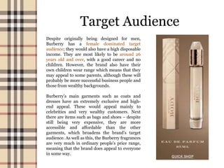 Target Audience
Despite originally being designed for men,
Burberry has a female dominated target
audience; they would also have a high disposable
income. They are most likely to be around 26
years old and over, with a good career and no
children. However, the brand also have their
own children wear range which means that they
may appeal to some parents, although these will
probably be more successful business people and
those from wealthy backgrounds.
Burberry’s main garments such as coats and
dresses have an extremely exclusive and high-
end appeal. These would appeal mainly to
celebrities and very wealthy customers. Next
there are items such as bags and shoes – despite
still being very expensive, they are more
accessible and affordable than the other
garments, which broadens the brand’s target
audience. As well as this, the Burberry fragrances
are very much in ordinary people’s price range,
meaning that the brand does appeal to everyone
in some way.
 