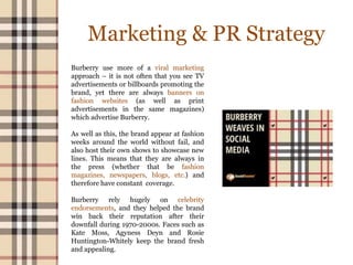 Marketing & PR Strategy
Burberry use more of a viral marketing
approach – it is not often that you see TV
advertisements or billboards promoting the
brand, yet there are always banners on
fashion websites (as well as print
advertisements in the same magazines)
which advertise Burberry.
As well as this, the brand appear at fashion
weeks around the world without fail, and
also host their own shows to showcase new
lines. This means that they are always in
the press (whether that be fashion
magazines, newspapers, blogs, etc.) and
therefore have constant coverage.
Burberry rely hugely on celebrity
endorsements, and they helped the brand
win back their reputation after their
downfall during 1970-2000s. Faces such as
Kate Moss, Agyness Deyn and Rosie
Huntington-Whitely keep the brand fresh
and appealing.
 