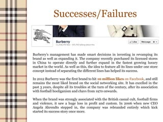 Successes/Failures
Burberry’s management has made smart decisions in investing in revamping its
brand as well as expanding it. The company recently purchased its licensed stores
in China to operate directly and further expand in the fastest growing luxury
market in the world. As well as this, the idea to feature all its lines under one store
concept instead of separating the different lines has helped its success.
In 2012 Burberry was the first brand to hit 10 million likes on Facebook, and still
remains the most liked brand on the social networking site. It has excelled in the
past 3 years, despite all its troubles at the turn of the century, after its association
with football hooliganism and chavs from 1970 onwards.
When the brand was strongly associated with the British casual cult, football firms
and violence, it saw a huge loss in profit and custom. In 2006 when new CEO
Angela Ahrendts stepped in, the company was rebranded entirely which kick
started its success story once more.
 