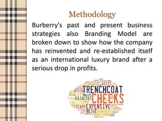 Methodology
Burberry's past and present business
strategies also Branding Model are
broken down to show how the company
has reinvented and re-established itself
as an international luxury brand after a
serious drop in profits.
 