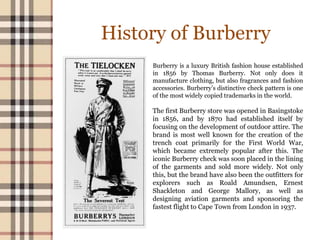 History of Burberry
Burberry is a luxury British fashion house established
in 1856 by Thomas Burberry. Not only does it
manufacture clothing, but also fragrances and fashion
accessories. Burberry’s distinctive check pattern is one
of the most widely copied trademarks in the world.
The first Burberry store was opened in Basingstoke
in 1856, and by 1870 had established itself by
focusing on the development of outdoor attire. The
brand is most well known for the creation of the
trench coat primarily for the First World War,
which became extremely popular after this. The
iconic Burberry check was soon placed in the lining
of the garments and sold more widely. Not only
this, but the brand have also been the outfitters for
explorers such as Roald Amundsen, Ernest
Shackleton and George Mallory, as well as
designing aviation garments and sponsoring the
fastest flight to Cape Town from London in 1937.
 
