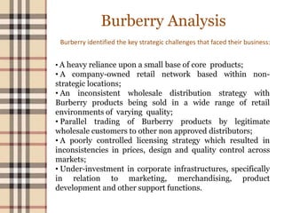 Burberry Analysis
Burberry identified the key strategic challenges that faced their business:
• A heavy reliance upon a small base of core products;
• A company-owned retail network based within non-
strategic locations;
• An inconsistent wholesale distribution strategy with
Burberry products being sold in a wide range of retail
environments of varying quality;
• Parallel trading of Burberry products by legitimate
wholesale customers to other non approved distributors;
• A poorly controlled licensing strategy which resulted in
inconsistencies in prices, design and quality control across
markets;
• Under-investment in corporate infrastructures, specifically
in relation to marketing, merchandising, product
development and other support functions.
 