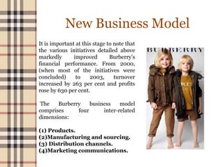 New Business Model
It is important at this stage to note that
the various initiatives detailed above
markedly improved Burberry’s
financial performance. From 2000,
(when most of the initiatives were
concluded) to 2003, turnover
increased by 263 per cent and profits
rose by 630 per cent.
The Burberry business model
comprises four inter-related
dimensions:
(1) Products.
(2)Manufacturing and sourcing.
(3) Distribution channels.
(4)Marketing communications.
 