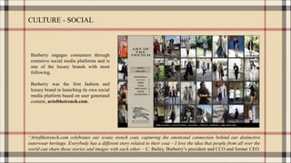 CULTURE - SOCIAL
Burberry engages consumers through
extensive social media platforms and is
one of the luxury brands with most
following.
Burberry was the first fashion and
luxury brand in launching its own social
media platform based on user generated
content, artofthetrench.com.
“Artofthetrench.com celebrates our iconic trench coat, capturing the emotional connection behind our distinctive
outerwear heritage. Everybody has a different story related to their coat – I love the idea that people from all over the
world can share those stories and images with each other. – C. Bailey, Burberry’s president and CCO and former CEO
 