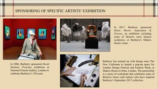 SPONSORING OF SPECIFIC ARTISTS’ EXHIBITION
In 2006, Burberry sponsored David
Hockney Portraits exhibition at
National Portrait Gallery, London to
celebrate Burberry’s 150 years.
In 2017, Burberry sponsored
Henry Moore: Inspiration &
Process, an exhibition including
some of Moore's most famous
sculptures, at Burberry's Makers
House venue.
Burberry has teamed up with design store The
New Craftsmen to launch a pop-up space for
London Design Festival and Fashion Week, at
Makers House in Soho, London. The partnership
is a series of workshops that celebrates some of
Britain’s finest craft makers who have inspired
Burberry’s September 2017 collection.
 
