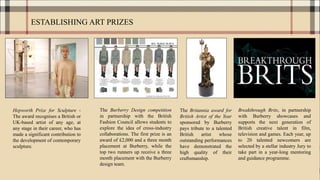 ESTABLISHING ART PRIZES
Hepworth Prize for Sculpture -
The award recognises a British or
UK-based artist of any age, at
any stage in their career, who has
made a significant contribution to
the development of contemporary
sculpture.
The Burberry Design competition
in partnership with the British
Fashion Council allows students to
explore the idea of cross-industry
collaborations. The first prize is an
award of £2,000 and a three month
placement at Burberry, while the
top two runners up receive a three
month placement with the Burberry
design team.
The Britannia award for
British Artist of the Year
sponsored by Burberry
pays tribute to a talented
British artist whose
outstanding performances
have demonstrated the
high quality of their
craftsmanship.
Breakthrough Brits, in partnership
with Burberry showcases and
supports the next generation of
British creative talent in film,
television and games. Each year, up
to 20 talented newcomers are
selected by a stellar industry Jury to
take part in a year-long mentoring
and guidance programme.
 